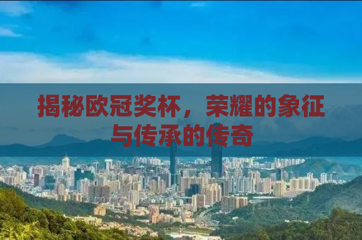 揭秘欧冠奖杯，荣耀的象征与传承的传奇