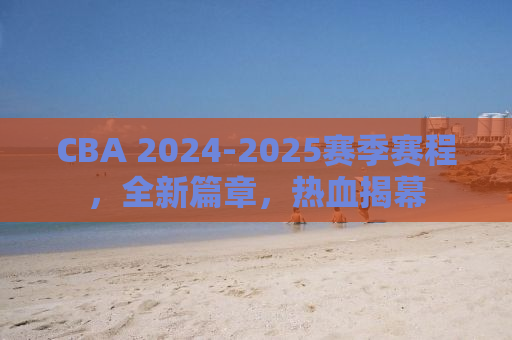 CBA 2024-2025赛季赛程，全新篇章，热血揭幕