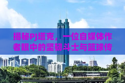 揭秘PJ塔克，一位自媒体作者眼中的坚韧斗士与篮球传奇
