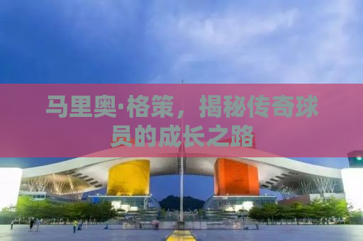 马里奥·格策，揭秘传奇球员的成长之路