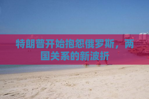 特朗普开始抱怨俄罗斯，两国关系的新波折