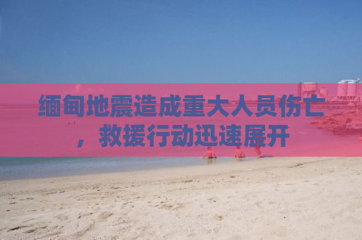 缅甸地震造成重大人员伤亡，救援行动迅速展开