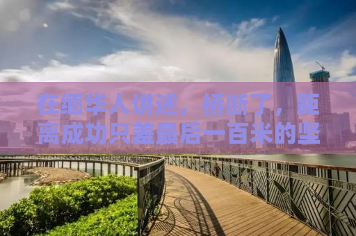 在缅华人讲述，桥断了，距离成功只差最后一百米的坚持与故事