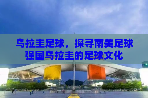 乌拉圭足球，探寻南美足球强国乌拉圭的足球文化