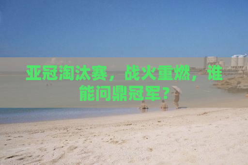 亚冠淘汰赛，战火重燃，谁能问鼎冠军？
