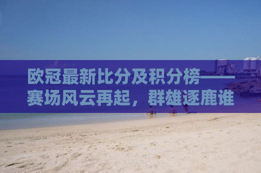 欧冠最新比分及积分榜——赛场风云再起，群雄逐鹿谁主沉浮？