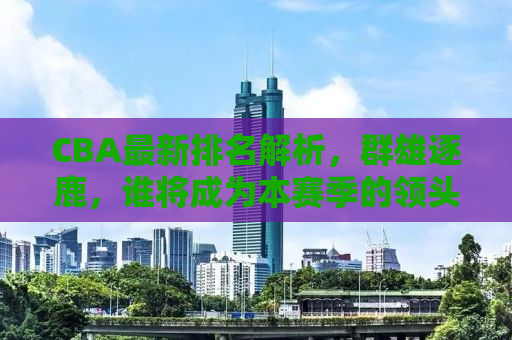 CBA最新排名解析，群雄逐鹿，谁将成为本赛季的领头羊？