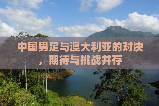 中国男足与澳大利亚的对决，期待与挑战并存