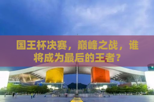 国王杯决赛，巅峰之战，谁将成为最后的王者？