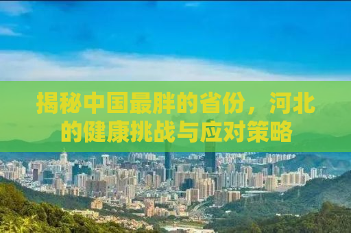 揭秘中国最胖的省份，河北的健康挑战与应对策略