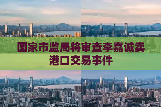 国家市监局将审查李嘉诚卖港口交易事件