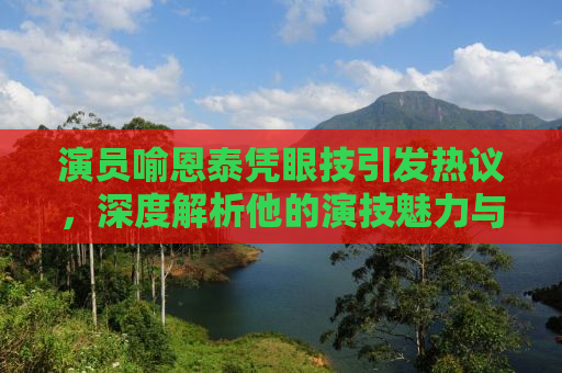 演员喻恩泰凭眼技引发热议，深度解析他的演技魅力与角色塑造之路