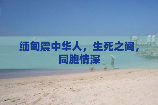 缅甸震中华人，生死之间，同胞情深