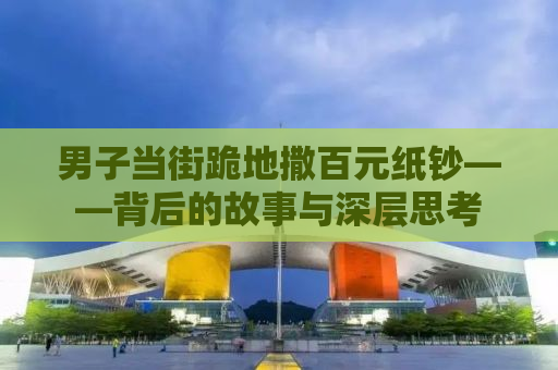 男子当街跪地撒百元纸钞——背后的故事与深层思考