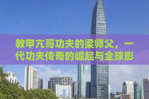 教甲亢哥功夫的梁师父，一代功夫传奇的崛起与全球影响力