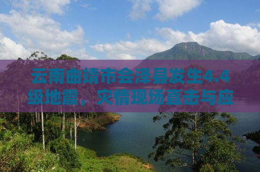 云南曲靖市会泽县发生4.4级地震，灾情现场直击与应对举措