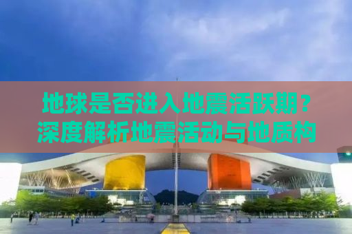 地球是否进入地震活跃期？深度解析地震活动与地质构造的复杂联系
