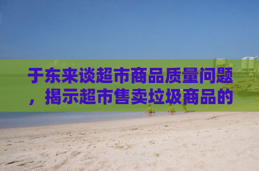 于东来谈超市商品质量问题，揭示超市售卖垃圾商品的现状