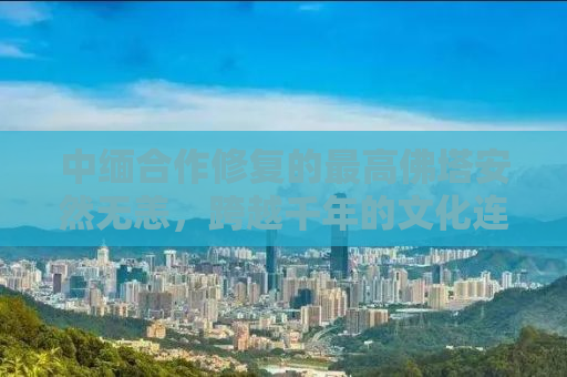 中缅合作修复的最高佛塔安然无恙，跨越千年的文化连结与友谊见证