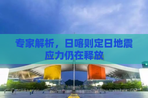 专家解析，日喀则定日地震应力仍在释放