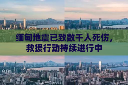 缅甸地震已致数千人死伤，救援行动持续进行中