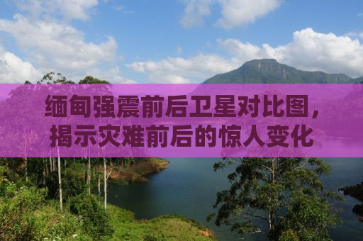 缅甸强震前后卫星对比图，揭示灾难前后的惊人变化
