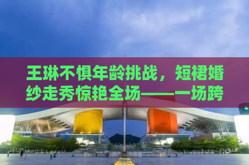 王琳不惧年龄挑战，短裙婚纱走秀惊艳全场——一场跨越时光的美丽逆袭