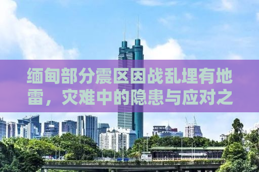 缅甸部分震区因战乱埋有地雷，灾难中的隐患与应对之策