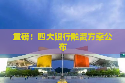 重磅！四大银行融资方案公布