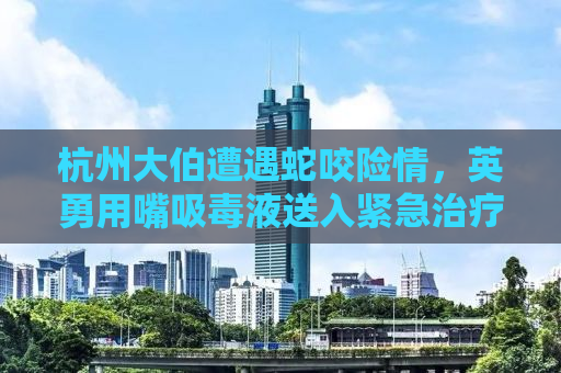 杭州大伯遭遇蛇咬险情，英勇用嘴吸毒液送入紧急治疗
