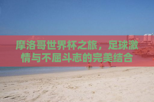 摩洛哥世界杯之旅，足球激情与不屈斗志的完美结合