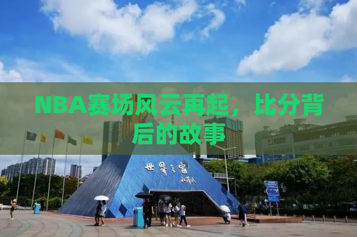 NBA赛场风云再起，比分背后的故事