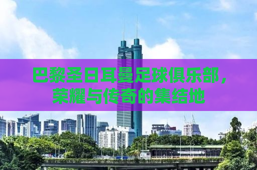 巴黎圣日耳曼足球俱乐部，荣耀与传奇的集结地