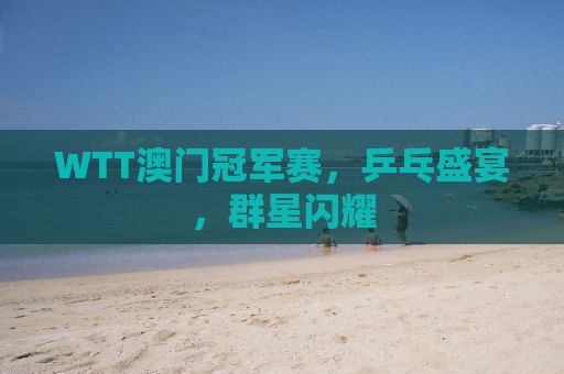 WTT澳门冠军赛，乒乓盛宴，群星闪耀