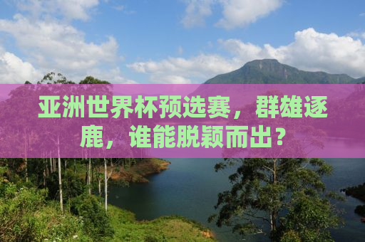亚洲世界杯预选赛，群雄逐鹿，谁能脱颖而出？