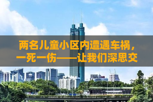 两名儿童小区内遭遇车祸，一死一伤——让我们深思交通安全与教育的重要性