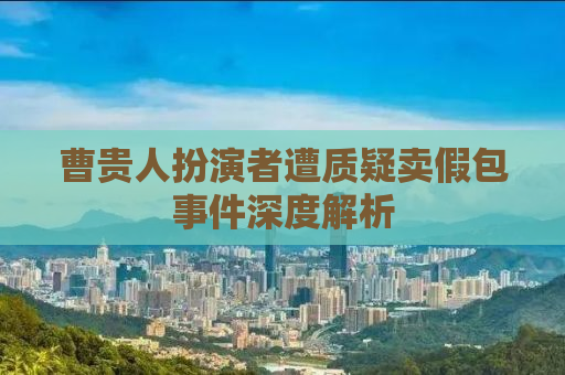 曹贵人扮演者遭质疑卖假包事件深度解析