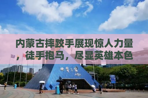 内蒙古摔跤手展现惊人力量，徒手抱马，尽显英雄本色