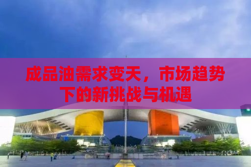 成品油需求变天，市场趋势下的新挑战与机遇