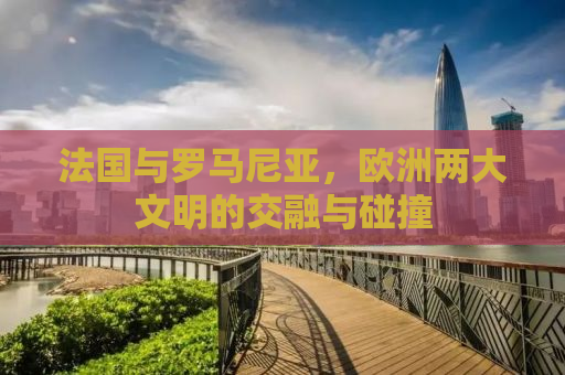 法国与罗马尼亚，欧洲两大文明的交融与碰撞