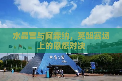 水晶宫与阿森纳，英超赛场上的恩怨对决