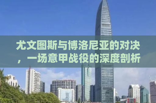 尤文图斯与博洛尼亚的对决，一场意甲战役的深度剖析