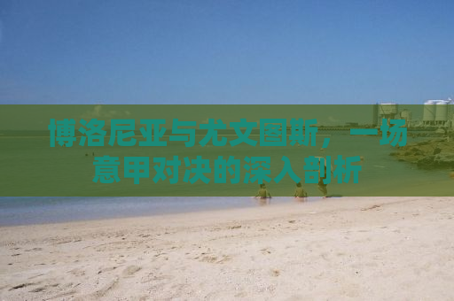 博洛尼亚与尤文图斯，一场意甲对决的深入剖析