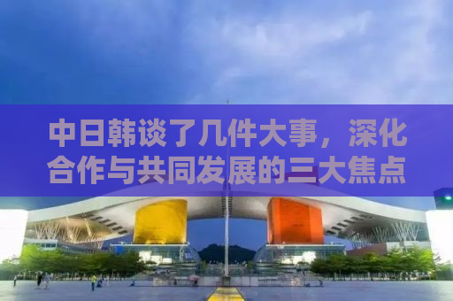 中日韩谈了几件大事，深化合作与共同发展的三大焦点