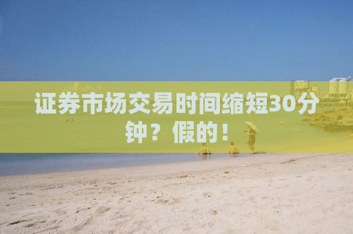 证券市场交易时间缩短30分钟？假的！