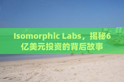 Isomorphic Labs，揭秘6亿美元投资的背后故事