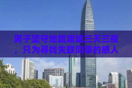 男子坚守地震废墟三天三夜，只为寻找失联同事的感人故事