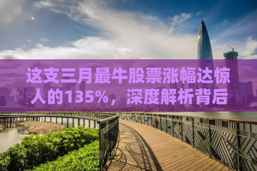 这支三月最牛股票涨幅达惊人的135%，深度解析背后的原因与启示