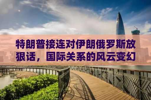 特朗普接连对伊朗俄罗斯放狠话，国际关系的风云变幻与话语背后的博弈