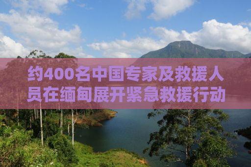 约400名中国专家及救援人员在缅甸展开紧急救援行动
